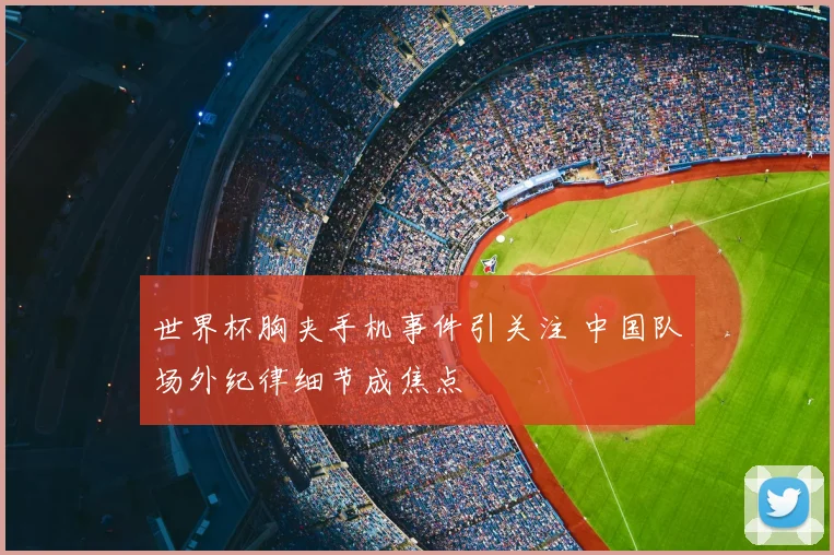 世界杯胸夹手机事件引关注 中国队场外纪律细节成焦点