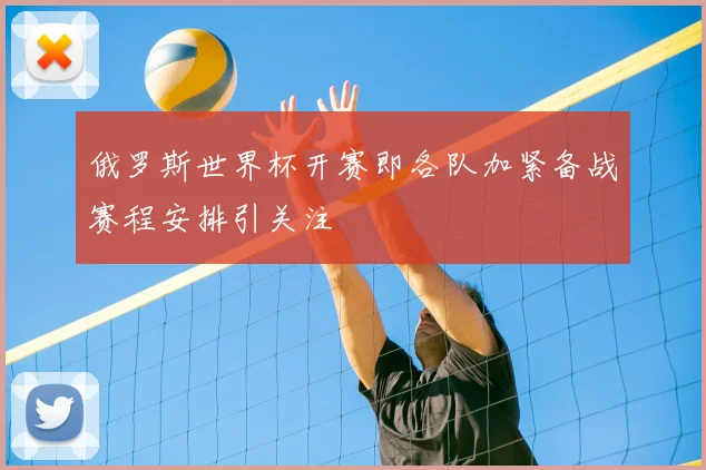 俄罗斯世界杯开赛即各队加紧备战赛程安排引关注
