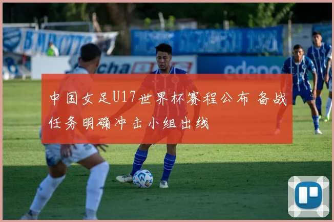 中国女足U17世界杯赛程公布 备战任务明确冲击小组出线