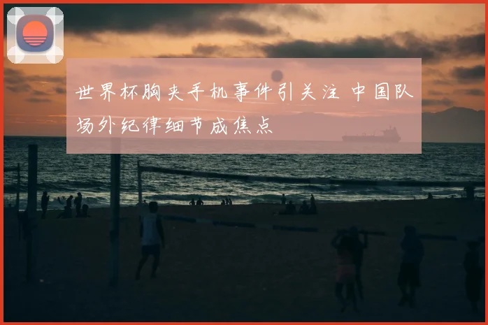 世界杯胸夹手机事件引关注 中国队场外纪律细节成焦点