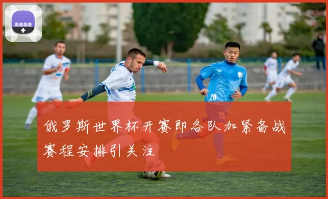 俄罗斯世界杯开赛即各队加紧备战赛程安排引关注