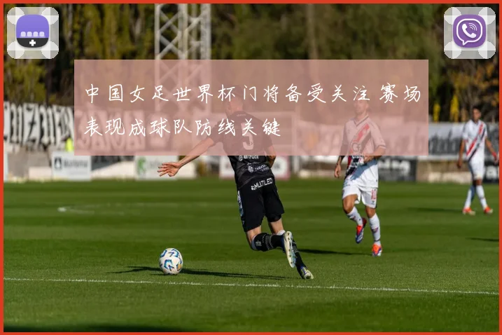 中国女足世界杯门将备受关注 赛场表现成球队防线关键