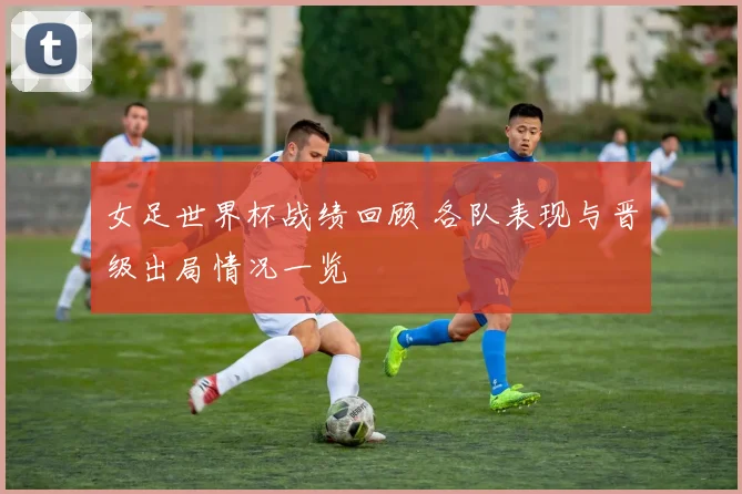 女足世界杯战绩回顾 各队表现与晋级出局情况一览
