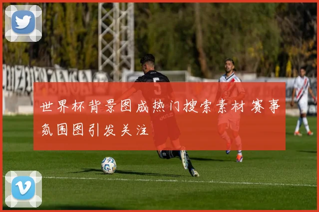 世界杯背景图成热门搜索素材 赛事氛围图引发关注