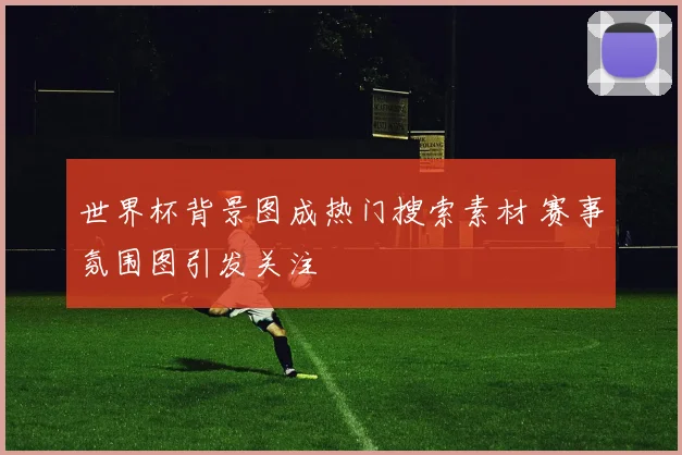 世界杯背景图成热门搜索素材 赛事氛围图引发关注