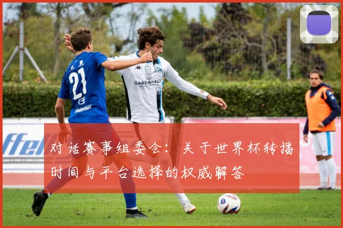 对话赛事组委会：关于世界杯转播时间与平台选择的权威解答