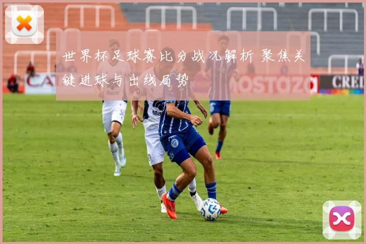 世界杯足球赛比分战况解析 聚焦关键进球与出线局势