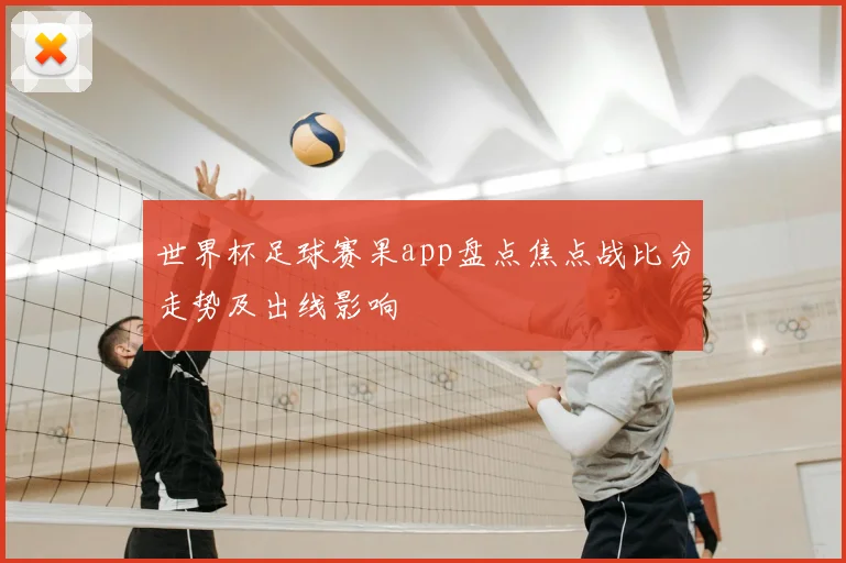 世界杯足球赛果app盘点焦点战比分走势及出线影响