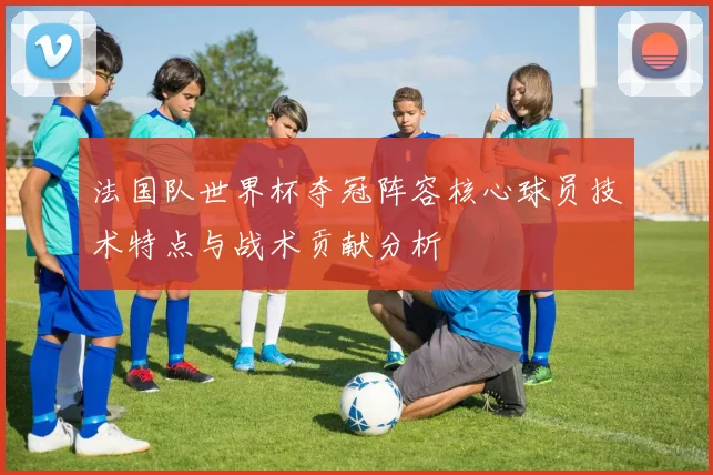 法国队世界杯夺冠阵容核心球员技术特点与战术贡献分析