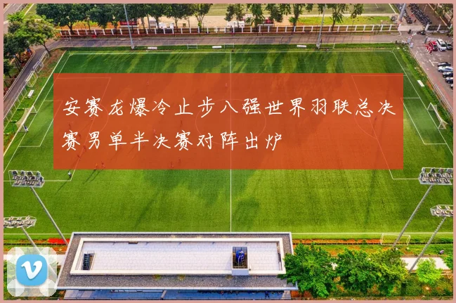 安赛龙爆冷止步八强世界羽联总决赛男单半决赛对阵出炉