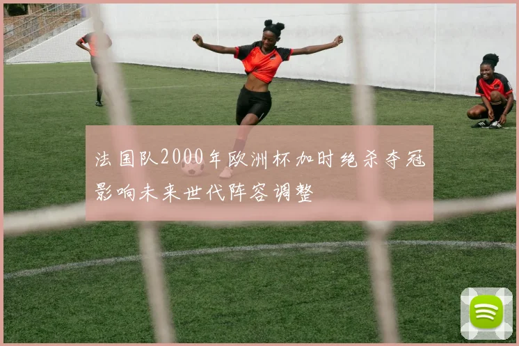 法国队2000年欧洲杯加时绝杀夺冠影响未来世代阵容调整