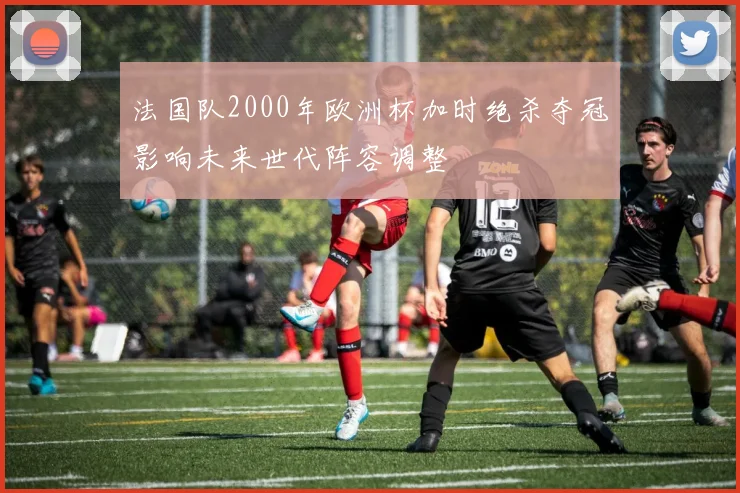 法国队2000年欧洲杯加时绝杀夺冠影响未来世代阵容调整