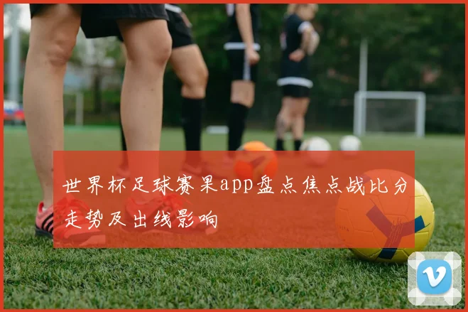 世界杯足球赛果app盘点焦点战比分走势及出线影响