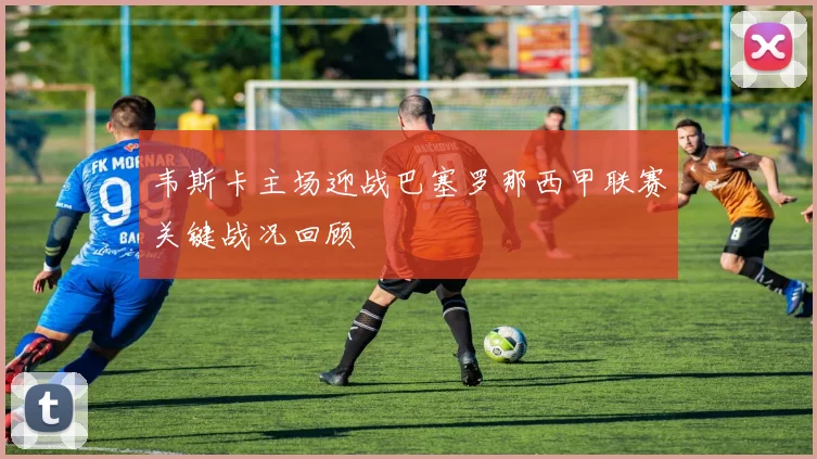 韦斯卡主场迎战巴塞罗那西甲联赛关键战况回顾