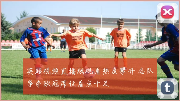 英超视频直播线观看热度攀升 各队争夺欧冠席位看点十足