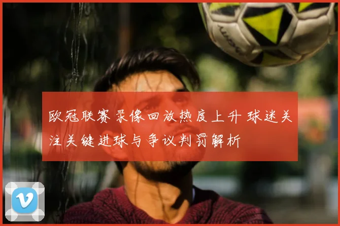 欧冠联赛录像回放热度上升 球迷关注关键进球与争议判罚解析