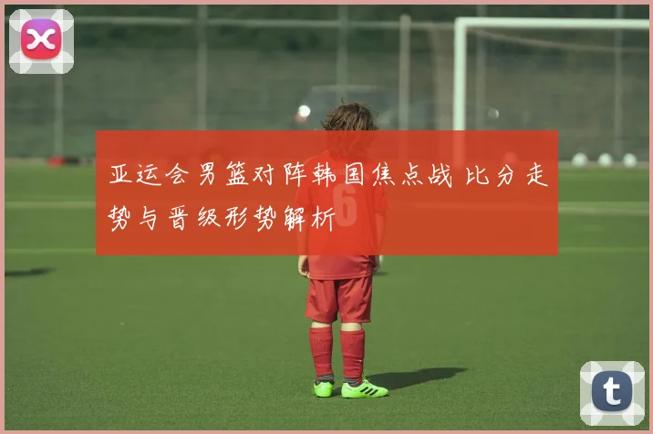 亚运会男篮对阵韩国焦点战 比分走势与晋级形势解析
