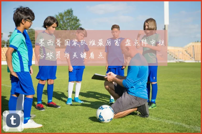 墨西哥国家队谁最厉害 盘点阵中核心球员与关键看点