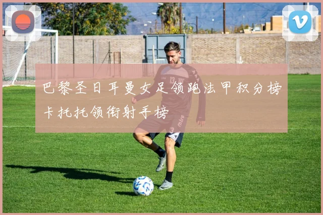 巴黎圣日耳曼女足领跑法甲积分榜卡托托领衔射手榜