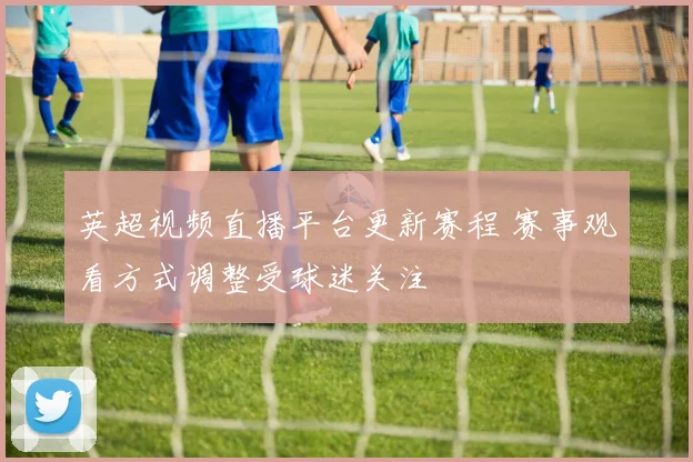 英超视频直播平台更新赛程 赛事观看方式调整受球迷关注