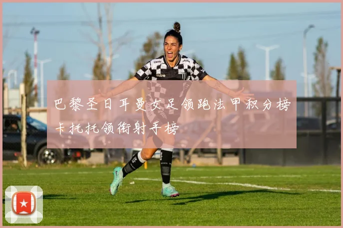 巴黎圣日耳曼女足领跑法甲积分榜卡托托领衔射手榜