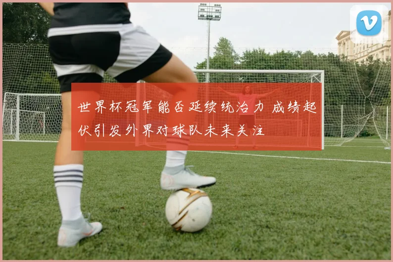 世界杯冠军能否延续统治力 成绩起伏引发外界对球队未来关注